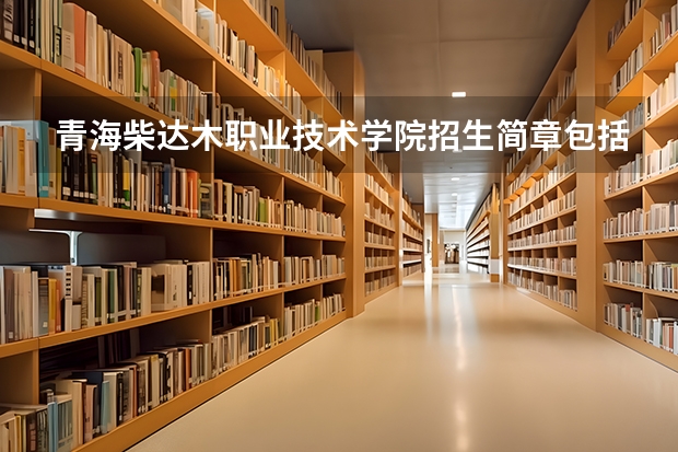 青海柴达木职业技术学院招生简章包括哪些内容