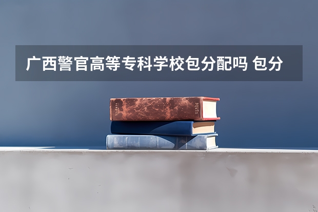广西警官高等专科学校包分配吗 包分配的警察学校有哪些