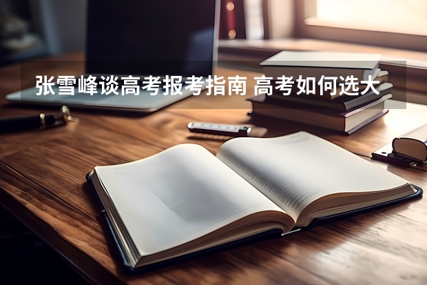 张雪峰谈高考报考指南 高考如何选大学和专业？为什么张雪峰说大学选城市？（2022年参考）