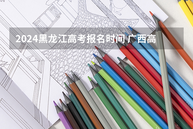 2024黑龙江高考报名时间 广西高考报考时间