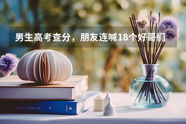 男生高考查分，朋友连喊18个好哥们为你骄傲，你在高校有好朋友吗？