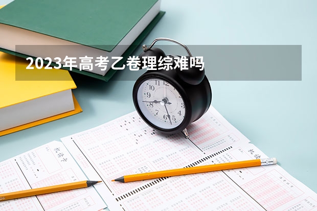 2023年高考乙卷理综难吗
