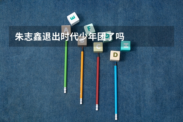 朱志鑫退出时代少年团了吗