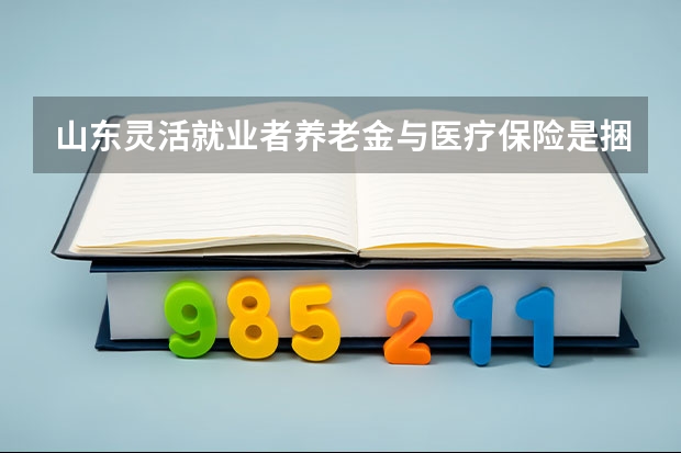 山东灵活就业者养老金与医疗保险是捆绑的吗