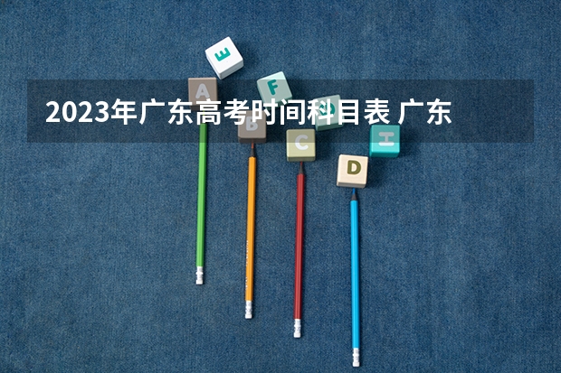 2023年广东高考时间科目表 广东高考时间表安排