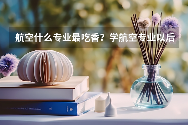 航空什么专业最吃香？学航空专业以后容易就业吗？