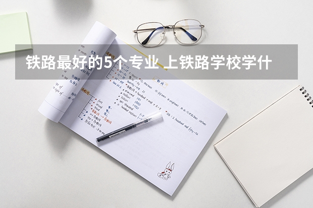 铁路最好的5个专业 上铁路学校学什么专业好