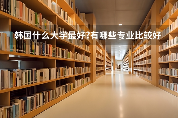 韩国什么大学最好?有哪些专业比较好？