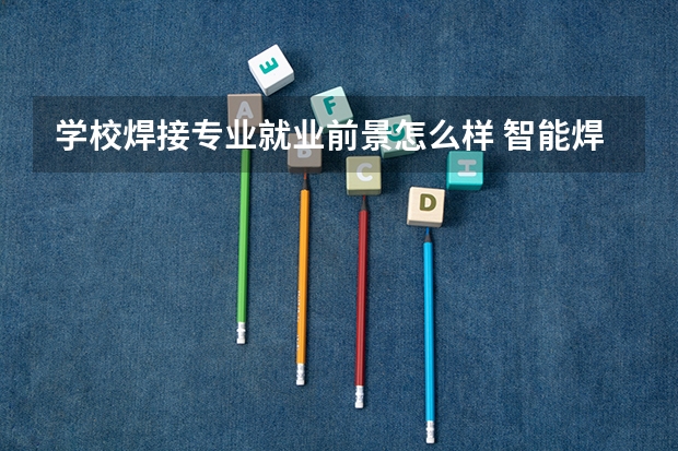 学校焊接专业就业前景怎么样 智能焊接技术就业方向及前景
