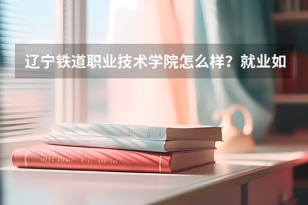 辽宁铁道职业技术学院怎么样？就业如何？