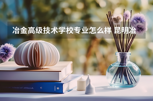 冶金高级技术学校专业怎么样 昆明冶金高等专科学校的优势