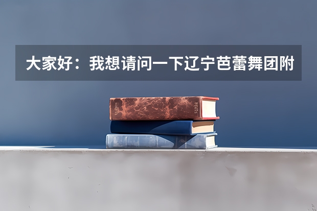 大家好：我想请问一下辽宁芭蕾舞团附中怎么样我女儿今年十二岁考上辽宁芭蕾舞团附中我不知道这个学校怎么