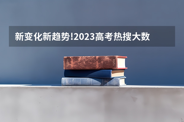 新变化新趋势!2023高考热搜大数据出炉,哪些院校专业最受关注?