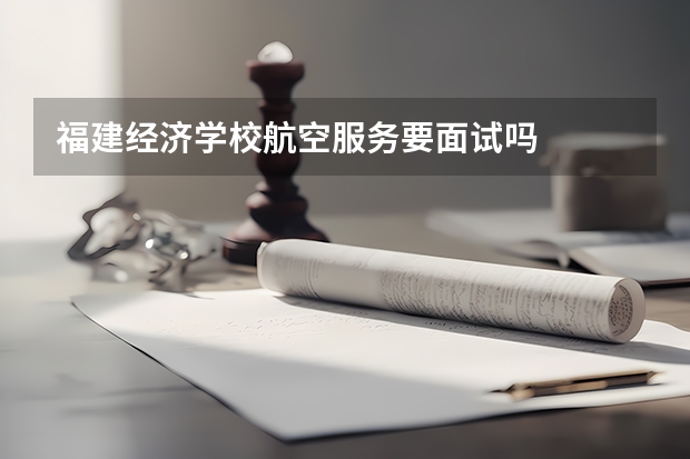 福建经济学校航空服务要面试吗