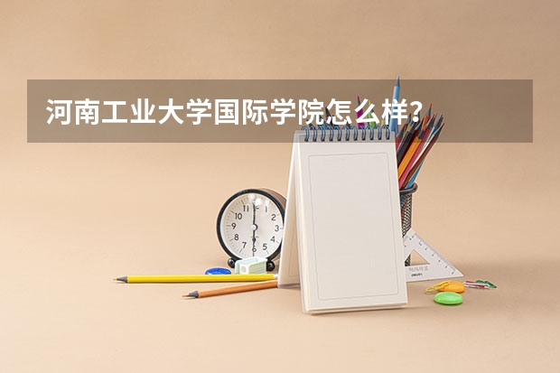 河南工业大学国际学院怎么样？