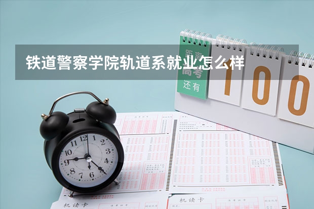 铁道警察学院轨道系就业怎么样