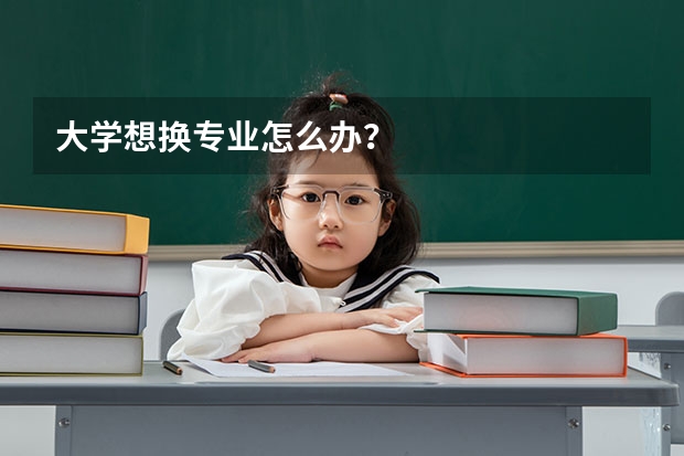 大学想换专业怎么办？