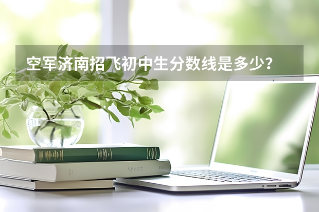 空军济南招飞初中生分数线是多少？