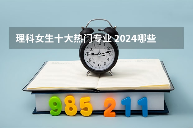 理科女生十大热门专业 2024哪些专业好就业