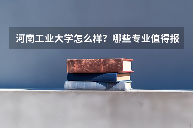河南工业大学怎么样?哪些专业值得报?多少分能上王牌专业?